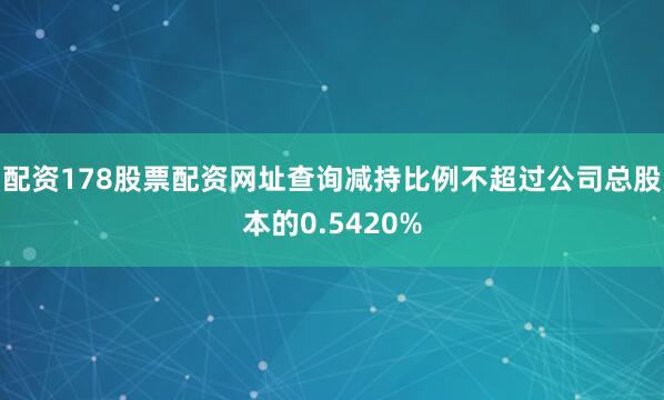 配资178股票配资网址查询减持比例不超过公司总股本的0.5420%