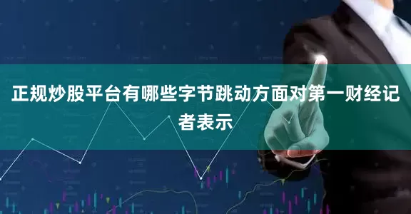 正规炒股平台有哪些字节跳动方面对第一财经记者表示