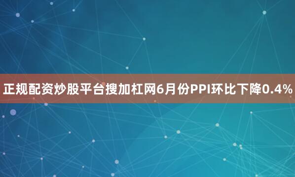 正规配资炒股平台搜加杠网6月份PPI环比下降0.4%