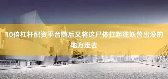 10倍杠杆配资平台随后又将这尸体扛起往妖兽出没的地方走去