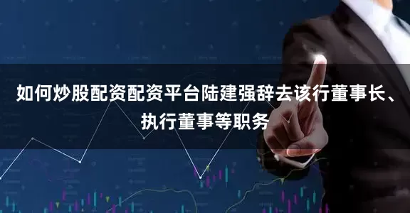 如何炒股配资配资平台陆建强辞去该行董事长、执行董事等职务